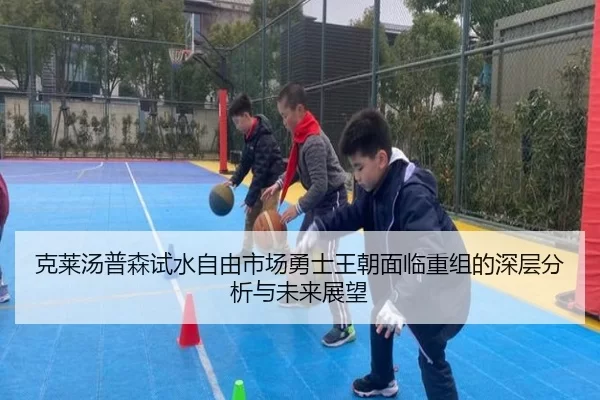 克莱汤普森试水自由市场勇士王朝面临重组的深层分析与未来展望